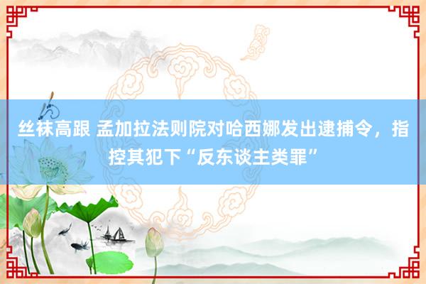 丝袜高跟 孟加拉法则院对哈西娜发出逮捕令，指控其犯下“反东谈主类罪”