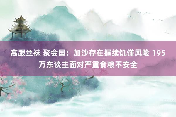 高跟丝袜 聚会国：加沙存在握续饥馑风险 195万东谈主面对严重食粮不安全