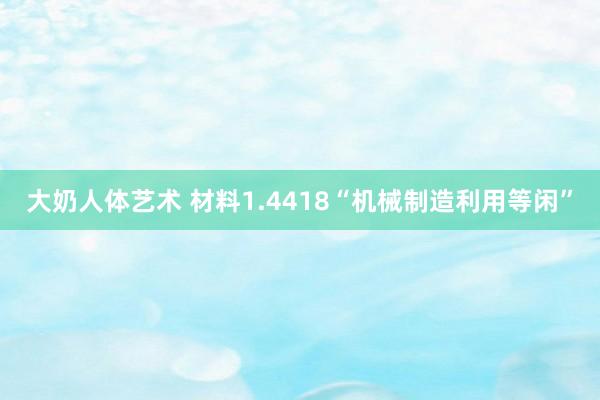 大奶人体艺术 材料1.4418“机械制造利用等闲”