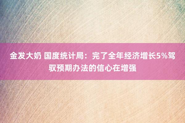 金发大奶 国度统计局：完了全年经济增长5%驾驭预期办法的信心在增强