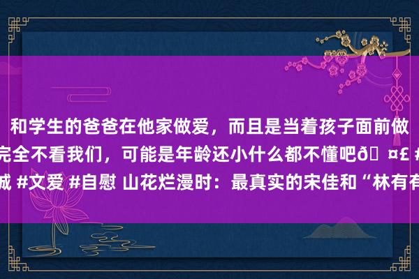 和学生的爸爸在他家做爱，而且是当着孩子面前做爱，太刺激了，孩子完全不看我们，可能是年龄还小什么都不懂吧🤣 #同城 #文爱 #自慰 山花烂漫时：最真实的宋佳和“林有有”，这位敦厚相通值得铭刻