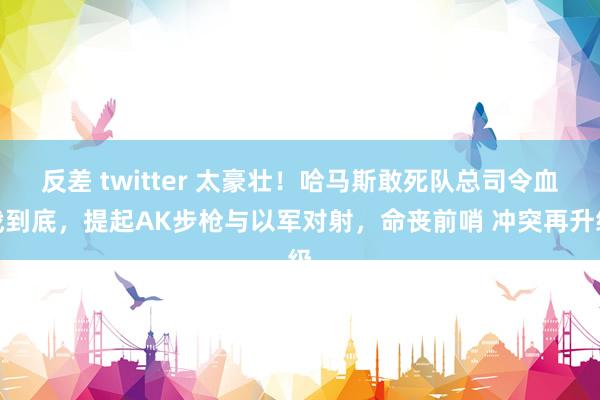 反差 twitter 太豪壮！哈马斯敢死队总司令血战到底，提起AK步枪与以军对射，命丧前哨 冲突再升级