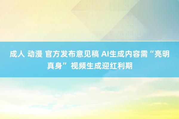 成人 动漫 官方发布意见稿 AI生成内容需“亮明真身” 视频生成迎红利期