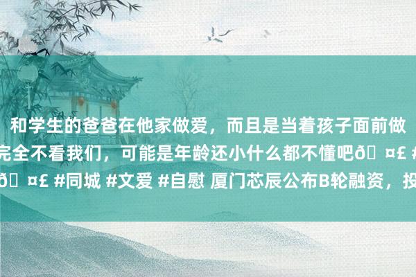 和学生的爸爸在他家做爱，而且是当着孩子面前做爱，太刺激了，孩子完全不看我们，可能是年龄还小什么都不懂吧🤣 #同城 #文爱 #自慰 厦门芯辰公布B轮融资，投资方为方信成本