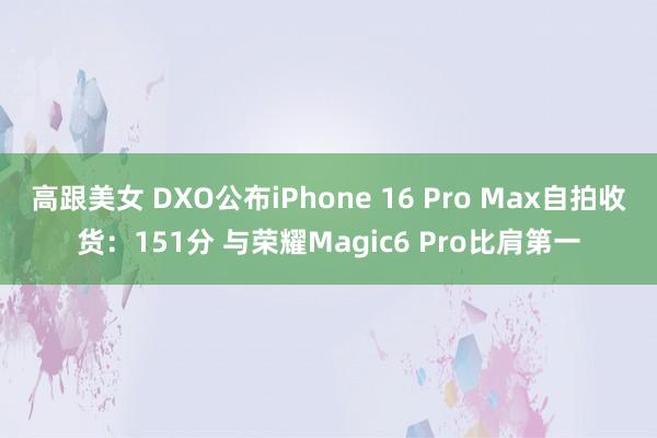 高跟美女 DXO公布iPhone 16 Pro Max自拍收货：151分 与荣耀Magic6 Pro比肩第一