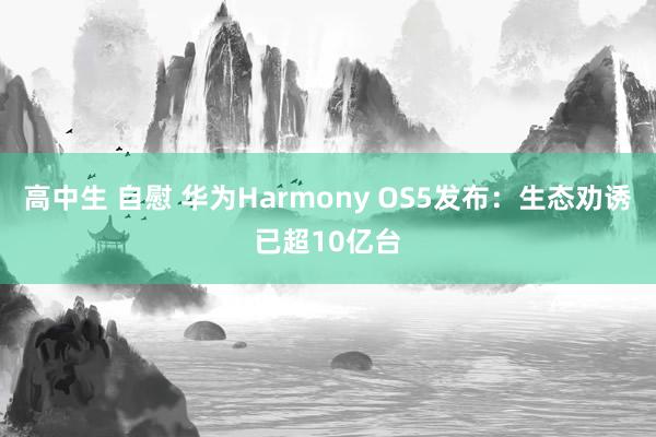 高中生 自慰 华为Harmony OS5发布：生态劝诱已超10亿台