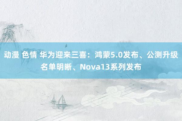 动漫 色情 华为迎来三喜：鸿蒙5.0发布、公测升级名单明晰、Nova13系列发布