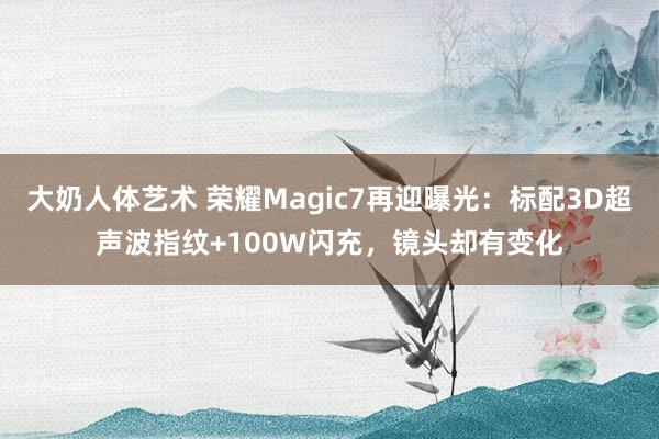 大奶人体艺术 荣耀Magic7再迎曝光：标配3D超声波指纹+100W闪充，镜头却有变化