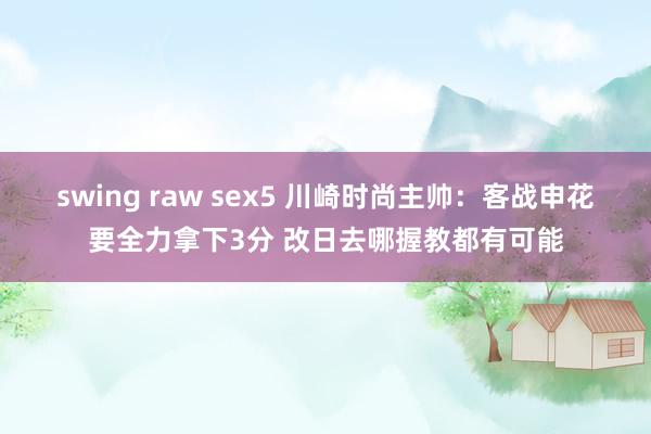 swing raw sex5 川崎时尚主帅：客战申花要全力拿下3分 改日去哪握教都有可能