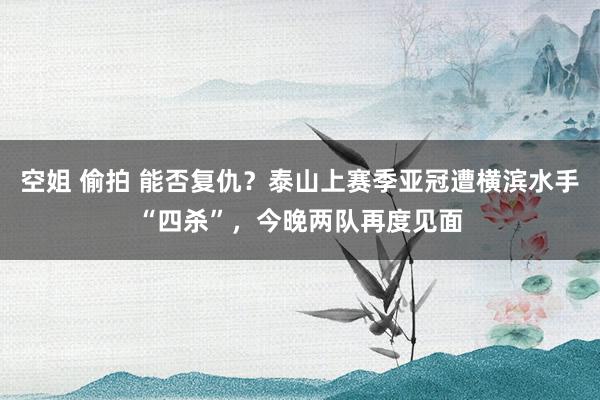 空姐 偷拍 能否复仇？泰山上赛季亚冠遭横滨水手“四杀”，今晚两队再度见面