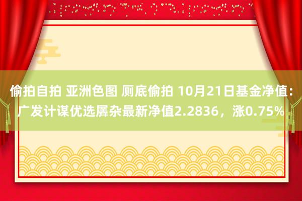 偷拍自拍 亚洲色图 厕底偷拍 10月21日基金净值：广发计谋优选羼杂最新净值2.2836，涨0.75%