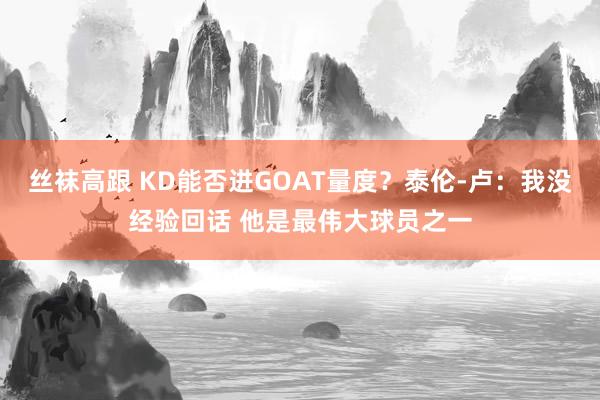 丝袜高跟 KD能否进GOAT量度？泰伦-卢：我没经验回话 他是最伟大球员之一