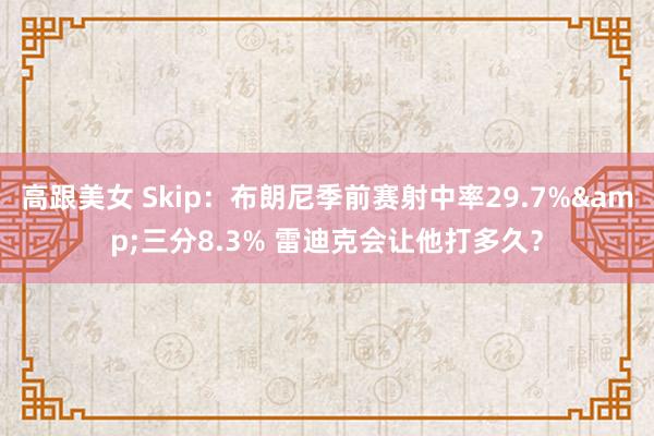 高跟美女 Skip：布朗尼季前赛射中率29.7%&三分8.3% 雷迪克会让他打多久？