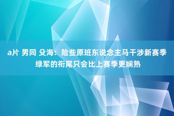 a片 男同 殳海：险些原班东说念主马干涉新赛季 绿军的衔尾只会比上赛季更娴熟