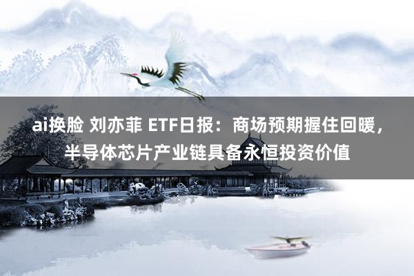 ai换脸 刘亦菲 ETF日报：商场预期握住回暖，半导体芯片产业链具备永恒投资价值