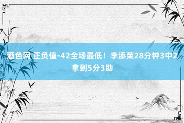 酒色网 正负值-42全场最低！李添荣28分钟3中2拿到5分3助