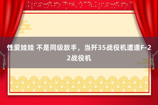 性爱娃娃 不是同级敌手，当歼35战役机遭逢F-22战役机