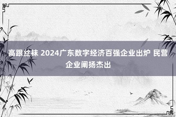 高跟丝袜 2024广东数字经济百强企业出炉 民营企业阐扬杰出