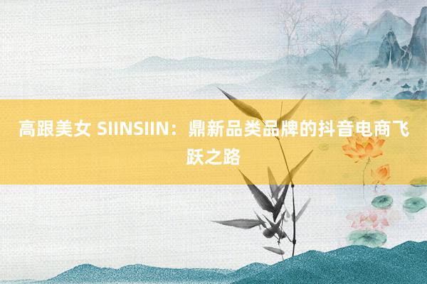 高跟美女 SIINSIIN：鼎新品类品牌的抖音电商飞跃之路