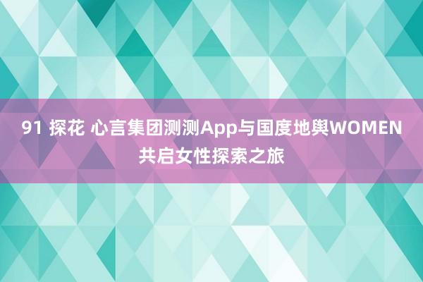 91 探花 心言集团测测App与国度地舆WOMEN共启女性探索之旅