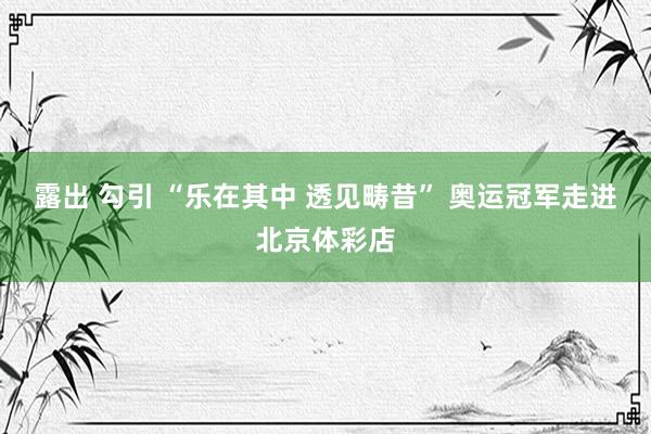 露出 勾引 “乐在其中 透见畴昔” 奥运冠军走进北京体彩店