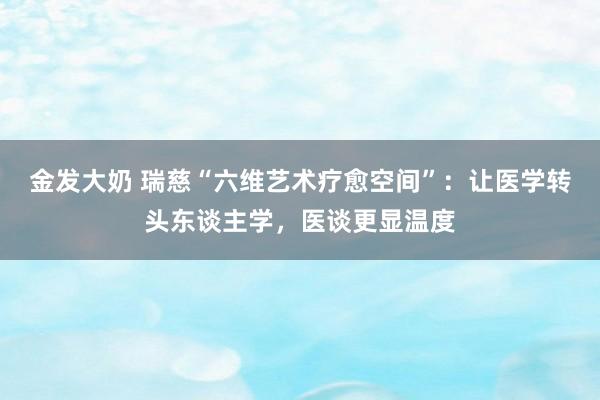 金发大奶 瑞慈“六维艺术疗愈空间”：让医学转头东谈主学，医谈更显温度