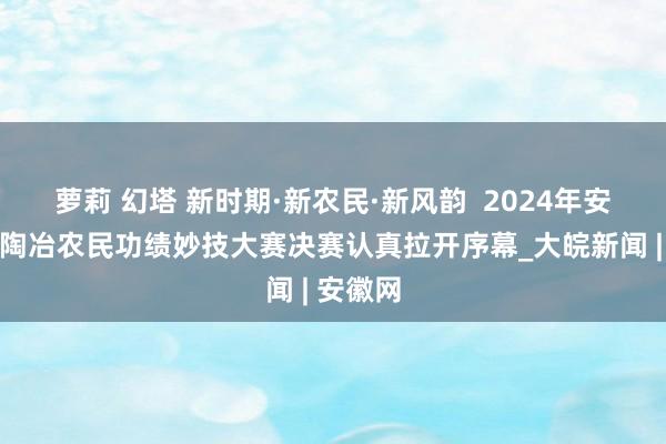 萝莉 幻塔 新时期·新农民·新风韵  2024年安徽省高陶冶农民功绩妙技大赛决赛认真拉开序幕_大皖新闻 | 安徽网