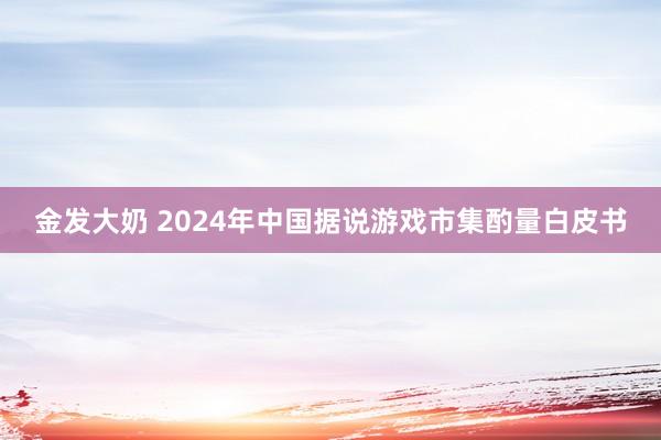 金发大奶 2024年中国据说游戏市集酌量白皮书