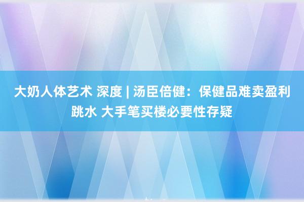 大奶人体艺术 深度 | 汤臣倍健：保健品难卖盈利跳水 大手笔买楼必要性存疑