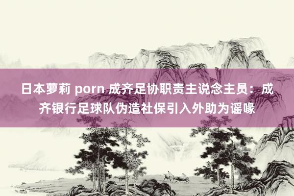 日本萝莉 porn 成齐足协职责主说念主员：成齐银行足球队伪造社保引入外助为谣喙