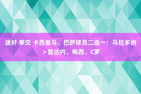 迷奸 拳交 卡西皇马、巴萨球员二选一：马拉多纳＞皆达内、梅西、C罗