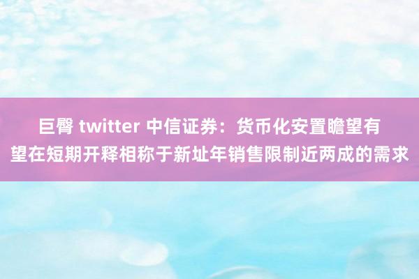 巨臀 twitter 中信证券：货币化安置瞻望有望在短期开释相称于新址年销售限制近两成的需求