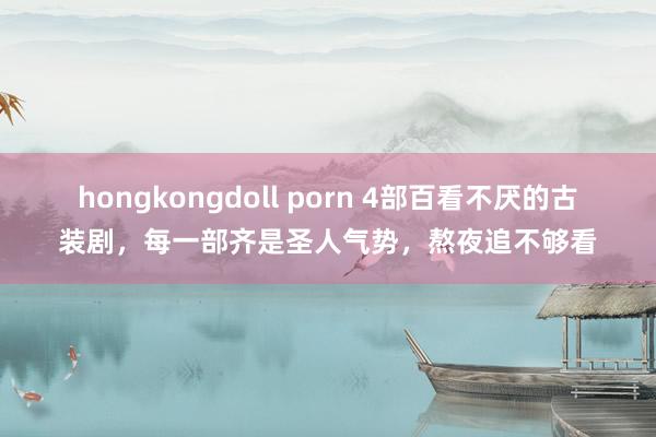 hongkongdoll porn 4部百看不厌的古装剧，每一部齐是圣人气势，熬夜追不够看