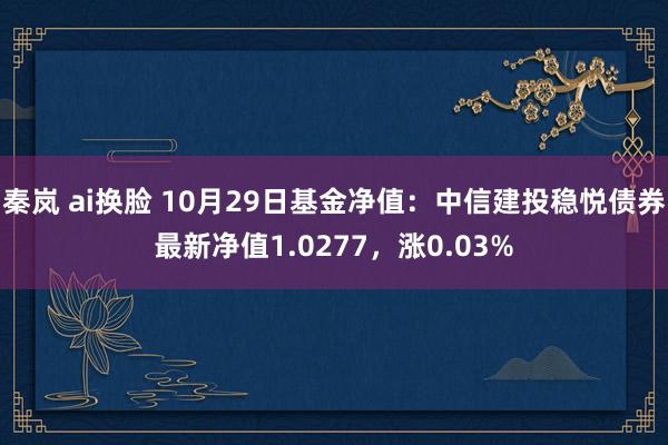 秦岚 ai换脸 10月29日基金净值：中信建投稳悦债券最新净值1.0277，涨0.03%