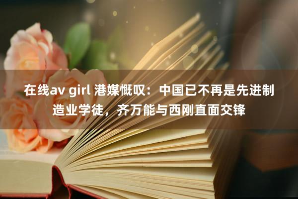 在线av girl 港媒慨叹：中国已不再是先进制造业学徒，齐万能与西刚直面交锋