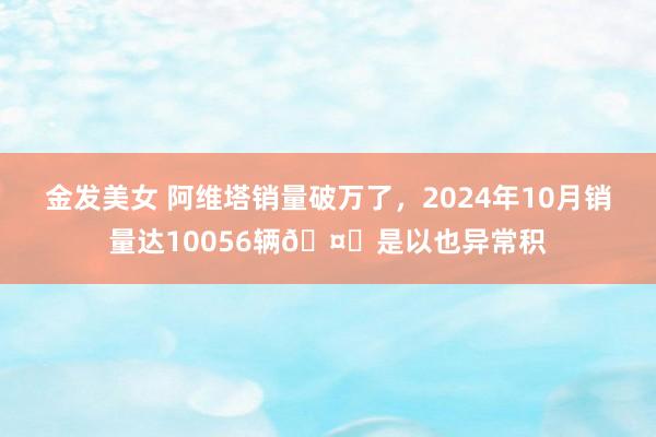 金发美女 阿维塔销量破万了，2024年10月销量达10056辆🤔是以也异常积