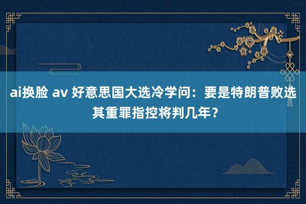 ai换脸 av 好意思国大选冷学问：要是特朗普败选 其重罪指控将判几年？