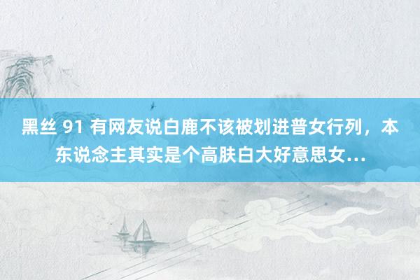 黑丝 91 有网友说白鹿不该被划进普女行列，本东说念主其实是个高肤白大好意思女…