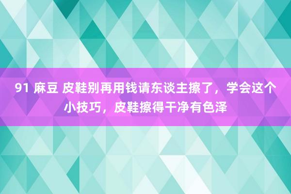 91 麻豆 皮鞋别再用钱请东谈主擦了，学会这个小技巧，皮鞋擦得干净有色泽