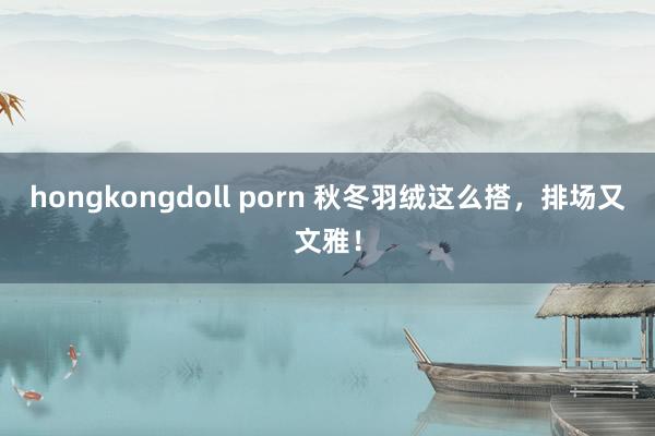 hongkongdoll porn 秋冬羽绒这么搭，排场又文雅！