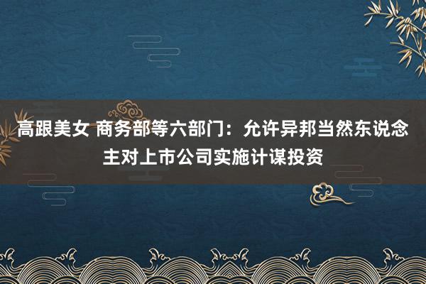 高跟美女 商务部等六部门：允许异邦当然东说念主对上市公司实施计谋投资