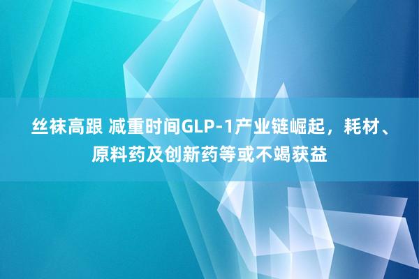 丝袜高跟 减重时间GLP-1产业链崛起，耗材、原料药及创新药等或不竭获益