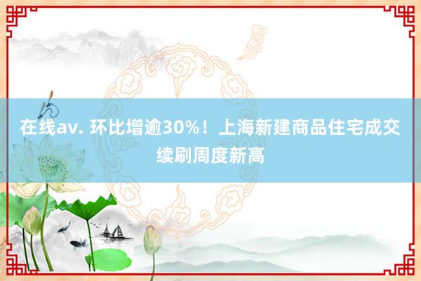 在线av. 环比增逾30%！上海新建商品住宅成交续刷周度新高