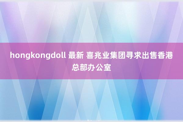 hongkongdoll 最新 喜兆业集团寻求出售香港总部办公室