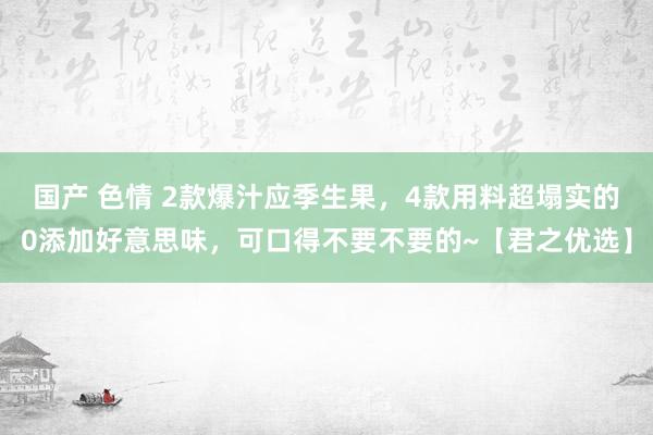 国产 色情 2款爆汁应季生果，4款用料超塌实的0添加好意思味，可口得不要不要的~【君之优选】