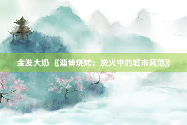 金发大奶 《淄博烧烤：炭火中的城市风范》