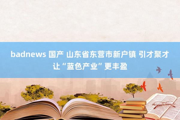 badnews 国产 山东省东营市新户镇 引才聚才让“蓝色产业”更丰盈