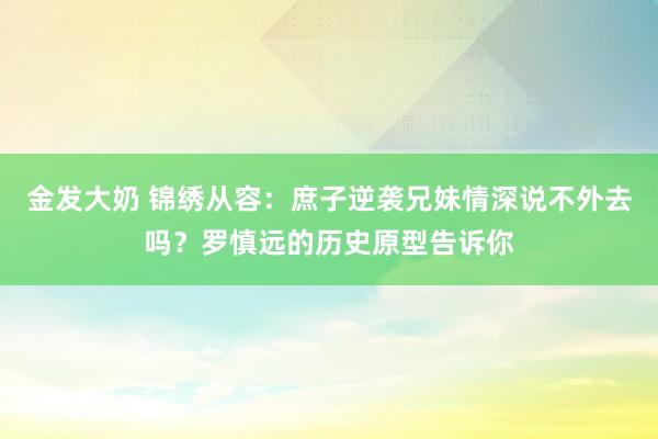 金发大奶 锦绣从容：庶子逆袭兄妹情深说不外去吗？罗慎远的历史原型告诉你