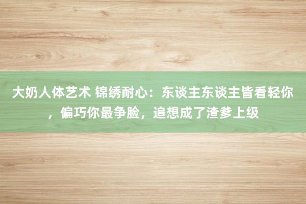 大奶人体艺术 锦绣耐心：东谈主东谈主皆看轻你，偏巧你最争脸，追想成了渣爹上级