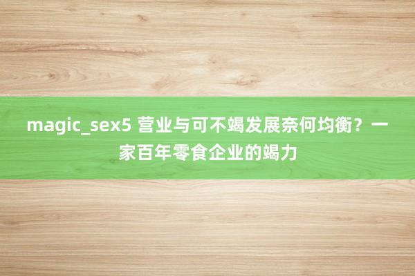 magic_sex5 营业与可不竭发展奈何均衡？一家百年零食企业的竭力